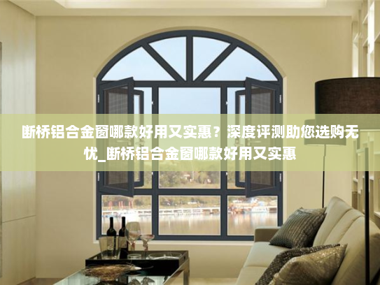断桥铝合金窗哪款好用又实惠？深度评测助您选购无忧_断桥铝合金窗哪款好用又实惠
