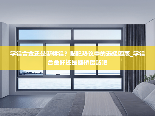 学铝合金还是断桥铝？贴吧热议中的选择困惑_学铝合金好还是断桥铝贴吧