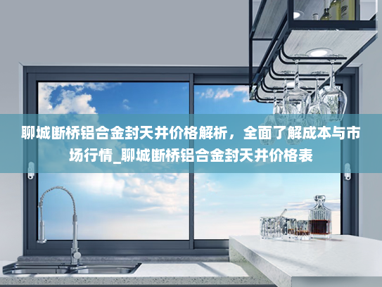 聊城断桥铝合金封天井价格解析，全面了解成本与市场行情_聊城断桥铝合金封天井价格表