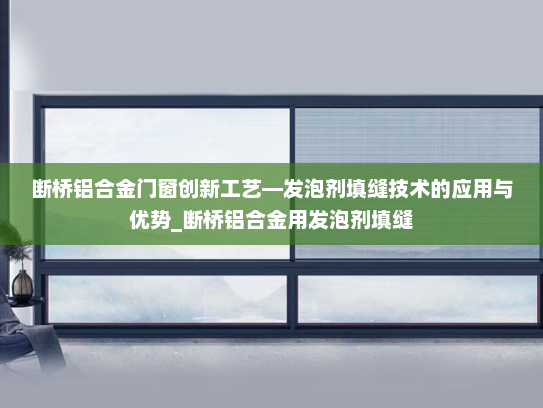 断桥铝合金门窗创新工艺—发泡剂填缝技术的应用与优势_断桥铝合金用发泡剂填缝