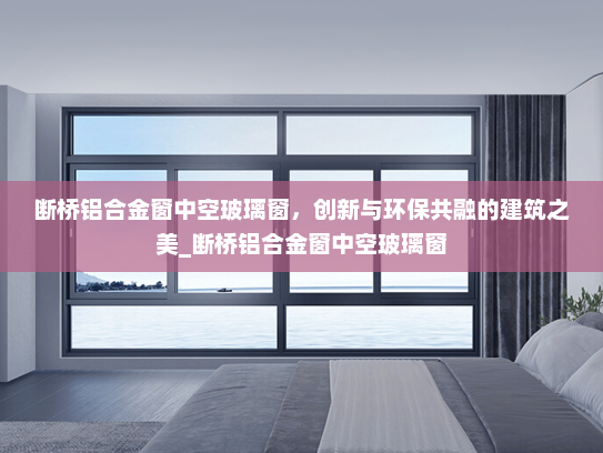 断桥铝合金窗中空玻璃窗，创新与环保共融的建筑之美_断桥铝合金窗中空玻璃窗