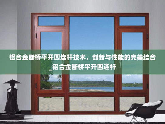 铝合金断桥平开四连杆技术，创新与性能的完美结合_铝合金断桥平开四连杆