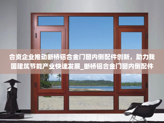 合资企业推动断桥铝合金门窗内倒配件创新，助力我国建筑节能产业快速发展_断桥铝合金门窗内倒配件合资