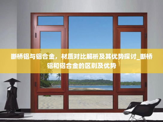断桥铝与铝合金，材质对比解析及其优势探讨_断桥铝和铝合金的区别及优势