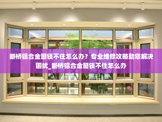 断桥铝合金窗锁不住怎么办？专业维修攻略助您解决困扰_断桥铝合金窗锁不住怎么办