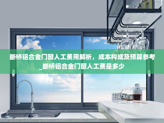 断桥铝合金门窗人工费用解析，成本构成及预算参考_断桥铝合金门窗人工费是多少