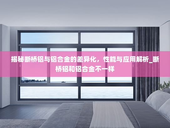 揭秘断桥铝与铝合金的差异化，性能与应用解析_断桥铝和铝合金不一样
