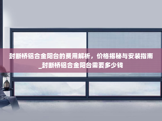 封断桥铝合金阳台的费用解析，价格揭秘与安装指南_封断桥铝合金阳台需要多少钱
