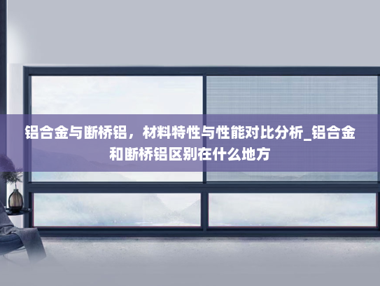铝合金与断桥铝，材料特性与性能对比分析_铝合金和断桥铝区别在什么地方