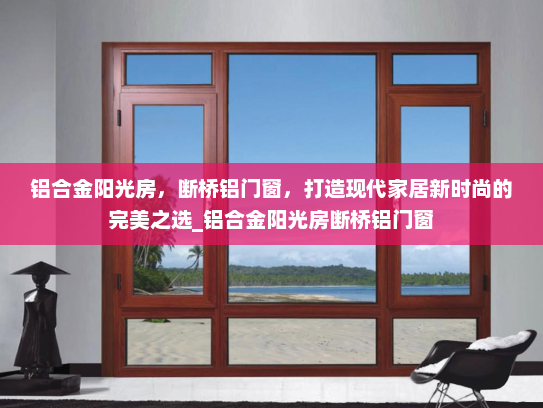 铝合金阳光房，断桥铝门窗，打造现代家居新时尚的完美之选_铝合金阳光房断桥铝门窗