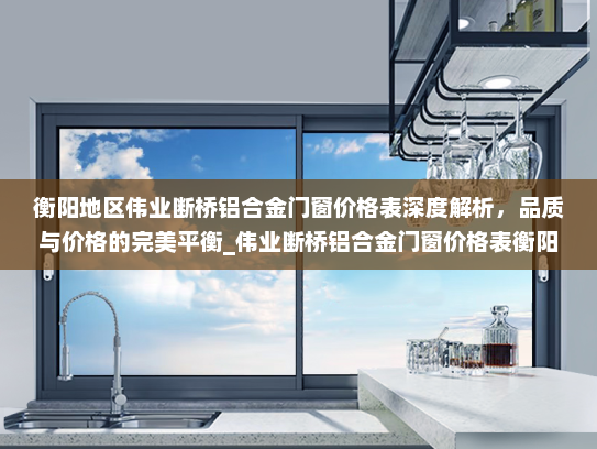 衡阳地区伟业断桥铝合金门窗价格表深度解析，品质与价格的完美平衡_伟业断桥铝合金门窗价格表衡阳