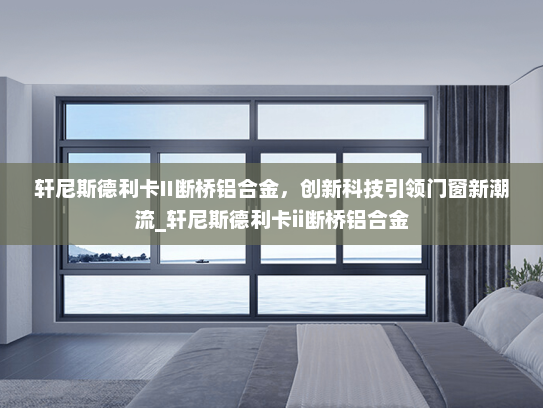 轩尼斯德利卡II断桥铝合金，创新科技引领门窗新潮流_轩尼斯德利卡ii断桥铝合金
