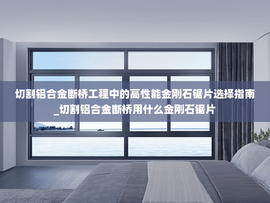 切割铝合金断桥工程中的高性能金刚石锯片选择指南_切割铝合金断桥用什么金刚石锯片
