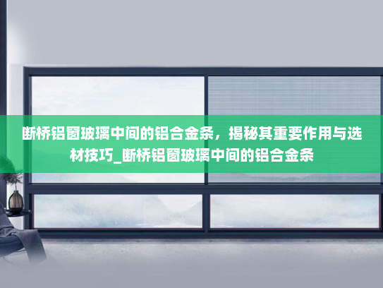 断桥铝窗玻璃中间的铝合金条，揭秘其重要作用与选材技巧_断桥铝窗玻璃中间的铝合金条