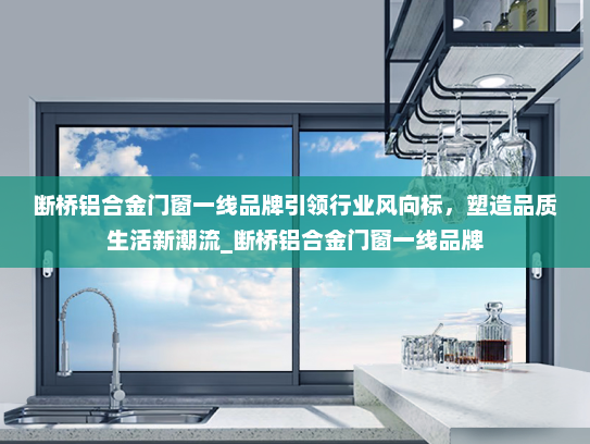 断桥铝合金门窗一线品牌引领行业风向标，塑造品质生活新潮流_断桥铝合金门窗一线品牌