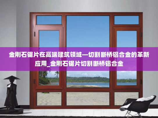 金刚石锯片在高端建筑领域—切割断桥铝合金的革新应用_金刚石锯片切割断桥铝合金