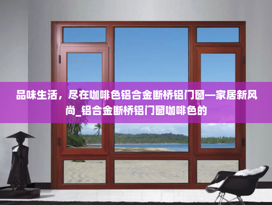品味生活，尽在咖啡色铝合金断桥铝门窗—家居新风尚_铝合金断桥铝门窗咖啡色的
