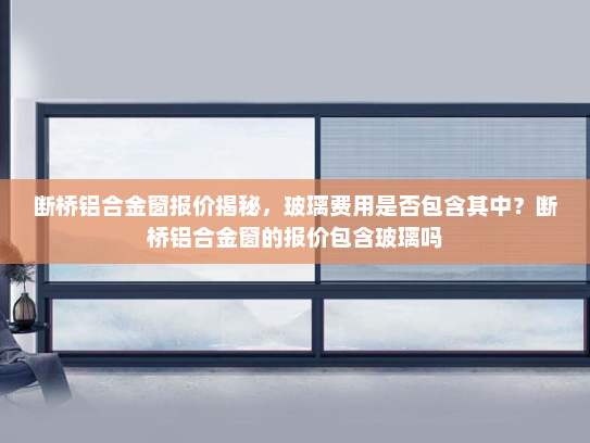 断桥铝合金窗报价揭秘，玻璃费用是否包含其中？断桥铝合金窗的报价包含玻璃吗