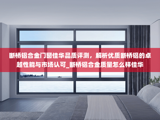 断桥铝合金门窗佳华品质评测，解析优质断桥铝的卓越性能与市场认可_断桥铝合金质量怎么样佳华