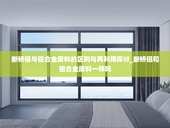 断桥铝与铝合金废料的区别与再利用探讨_断桥铝和铝合金废料一样吗