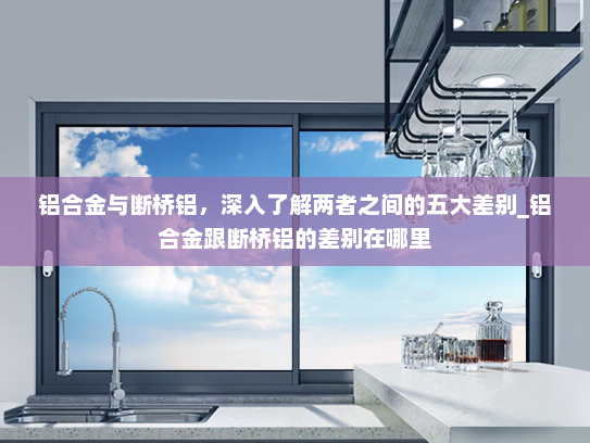铝合金与断桥铝，深入了解两者之间的五大差别_铝合金跟断桥铝的差别在哪里