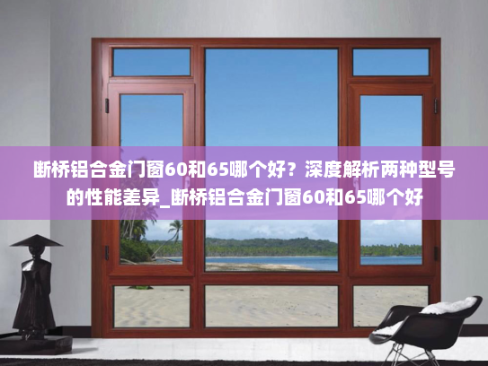 断桥铝合金门窗60和65哪个好？深度解析两种型号的性能差异_断桥铝合金门窗60和65哪个好