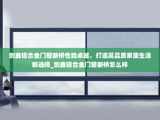 创鑫铝合金门窗断桥性能卓越，打造高品质家居生活新选择_创鑫铝合金门窗断桥怎么样