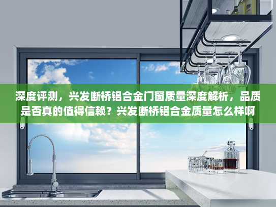 深度评测，兴发断桥铝合金门窗质量深度解析，品质是否真的值得信赖？兴发断桥铝合金质量怎么样啊