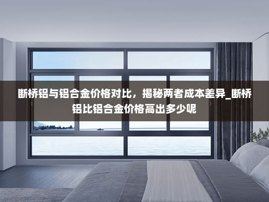 断桥铝与铝合金价格对比，揭秘两者成本差异_断桥铝比铝合金价格高出多少呢