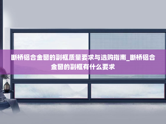 断桥铝合金窗的副框质量要求与选购指南_断桥铝合金窗的副框有什么要求