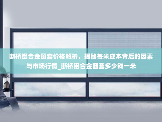 断桥铝合金窗套价格解析，揭秘每米成本背后的因素与市场行情_断桥铝合金窗套多少钱一米