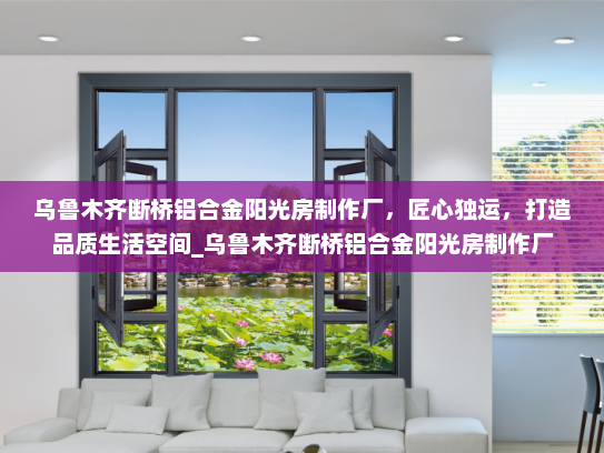 乌鲁木齐断桥铝合金阳光房制作厂，匠心独运，打造品质生活空间_乌鲁木齐断桥铝合金阳光房制作厂