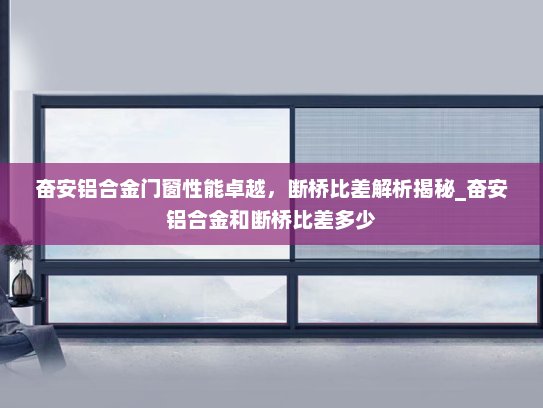 奋安铝合金门窗性能卓越，断桥比差解析揭秘_奋安铝合金和断桥比差多少