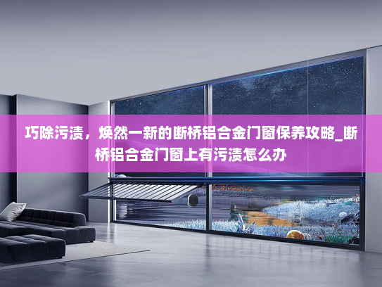 巧除污渍，焕然一新的断桥铝合金门窗保养攻略_断桥铝合金门窗上有污渍怎么办