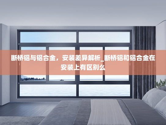 断桥铝与铝合金，安装差异解析_断桥铝和铝合金在安装上有区别么