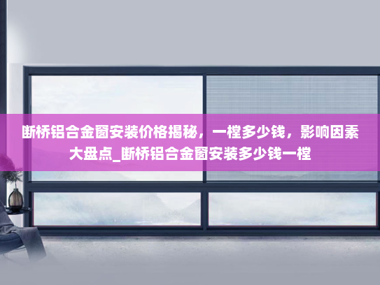 断桥铝合金窗安装价格揭秘，一樘多少钱，影响因素大盘点_断桥铝合金窗安装多少钱一樘