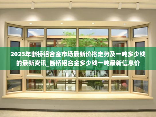 2023年断桥铝合金市场最新价格走势及一吨多少钱的最新资讯_断桥铝合金多少钱一吨最新信息价