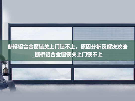 断桥铝合金窗锁关上门锁不上，原因分析及解决攻略_断桥铝合金窗锁关上门锁不上