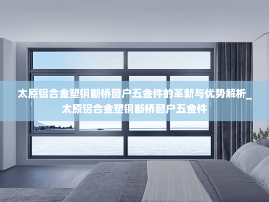 太原铝合金塑钢断桥窗户五金件的革新与优势解析_太原铝合金塑钢断桥窗户五金件