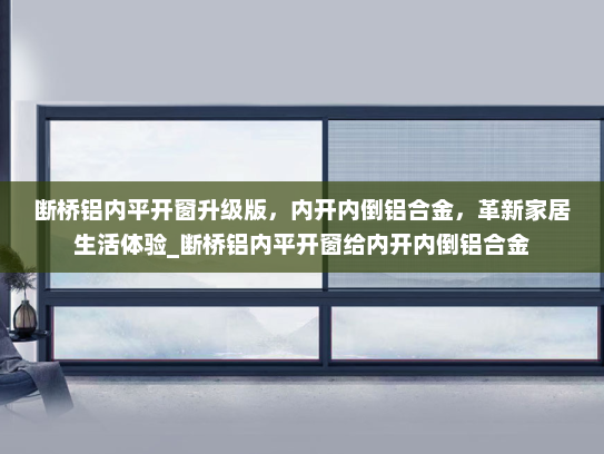 断桥铝内平开窗升级版，内开内倒铝合金，革新家居生活体验_断桥铝内平开窗给内开内倒铝合金