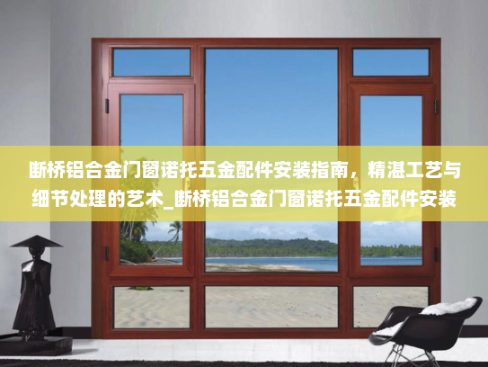 断桥铝合金门窗诺托五金配件安装指南，精湛工艺与细节处理的艺术_断桥铝合金门窗诺托五金配件安装