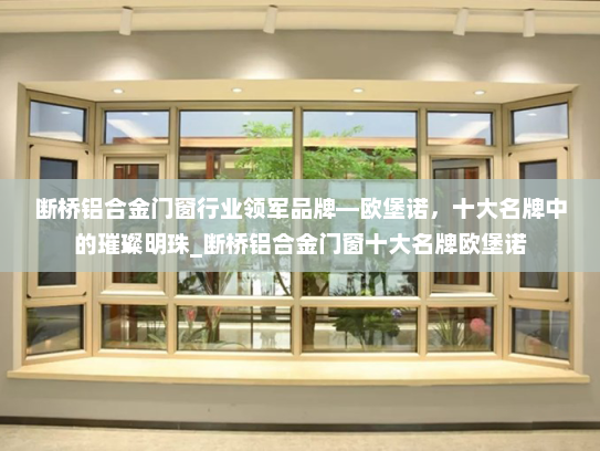 断桥铝合金门窗行业领军品牌—欧堡诺，十大名牌中的璀璨明珠_断桥铝合金门窗十大名牌欧堡诺