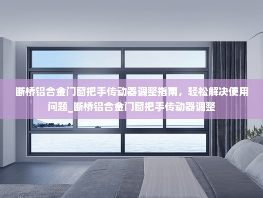 断桥铝合金门窗把手传动器调整指南，轻松解决使用问题_断桥铝合金门窗把手传动器调整