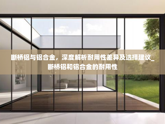 断桥铝与铝合金，深度解析耐用性差异及选择建议_断桥铝和铝合金的耐用性