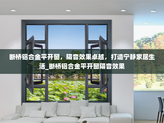 断桥铝合金平开窗，隔音效果卓越，打造宁静家居生活_断桥铝合金平开窗隔音效果
