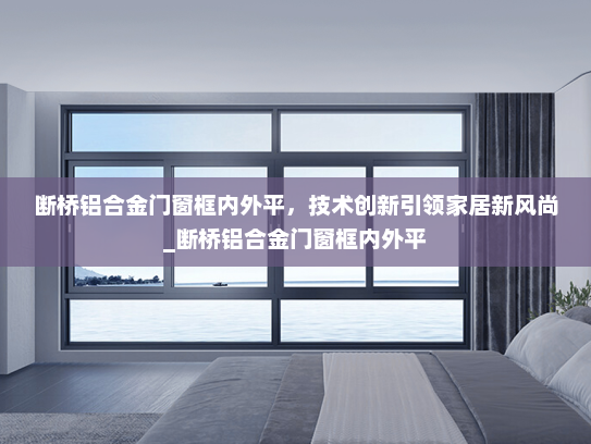 断桥铝合金门窗框内外平，技术创新引领家居新风尚_断桥铝合金门窗框内外平