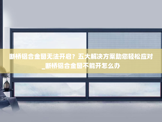 断桥铝合金窗无法开启？五大解决方案助您轻松应对_断桥铝合金窗不能开怎么办