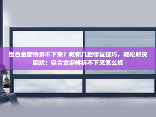 铝合金断桥拆不下来？教你几招修复技巧，轻松解决困扰！铝合金断桥拆不下来怎么修