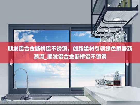 顺发铝合金断桥铝不锈钢，创新建材引领绿色家居新潮流_顺发铝合金断桥铝不锈钢