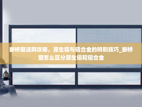 断桥窗选购攻略,原生铝与铝合金的辨别技巧_断桥窗怎么区分原生铝和铝合金 断桥窗选购攻略,原生铝与铝合金的辨别技巧_断桥窗怎么区分原生铝和铝合金